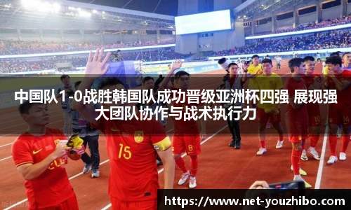 中国队1-0战胜韩国队成功晋级亚洲杯四强 展现强大团队协作与战术执行力