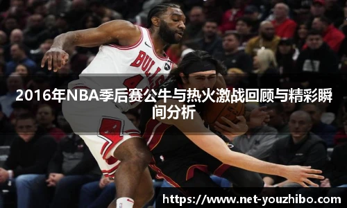 2016年NBA季后赛公牛与热火激战回顾与精彩瞬间分析