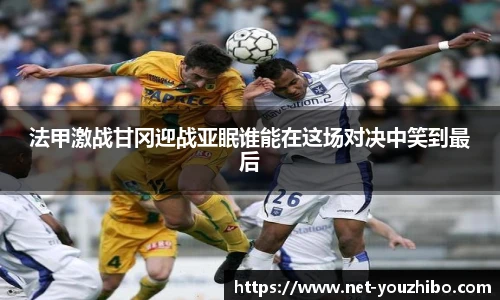 法甲激战甘冈迎战亚眠谁能在这场对决中笑到最后